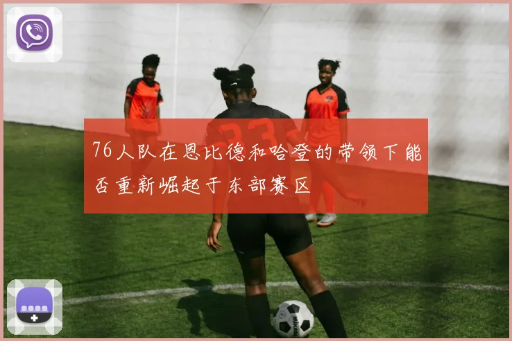 76人队在恩比德和哈登的带领下能否重新崛起于东部赛区