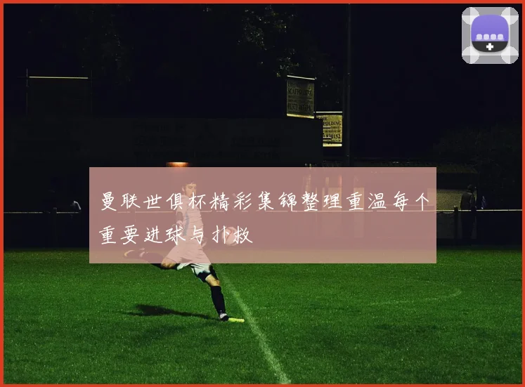 曼联世俱杯精彩集锦整理重温每个重要进球与扑救