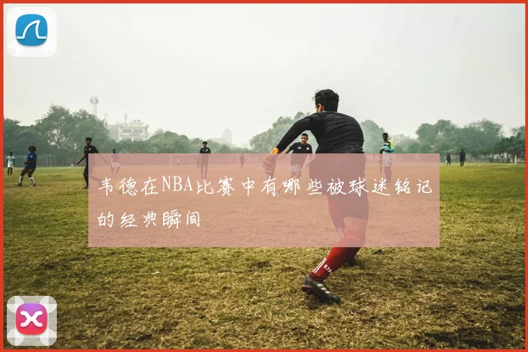 韦德在NBA比赛中有哪些被球迷铭记的经典瞬间