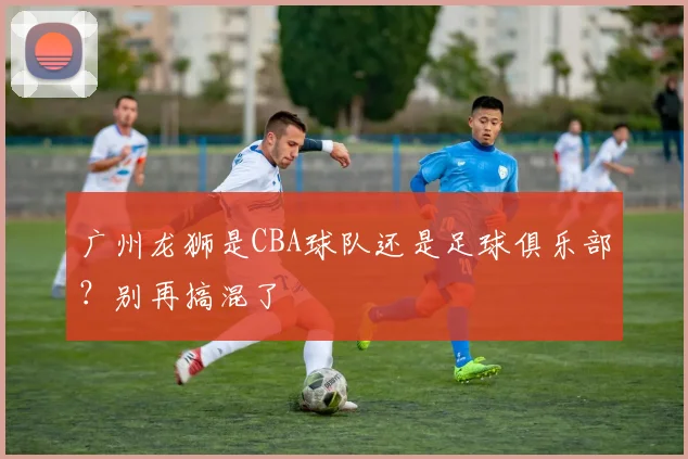 广州龙狮是CBA球队还是足球俱乐部？别再搞混了