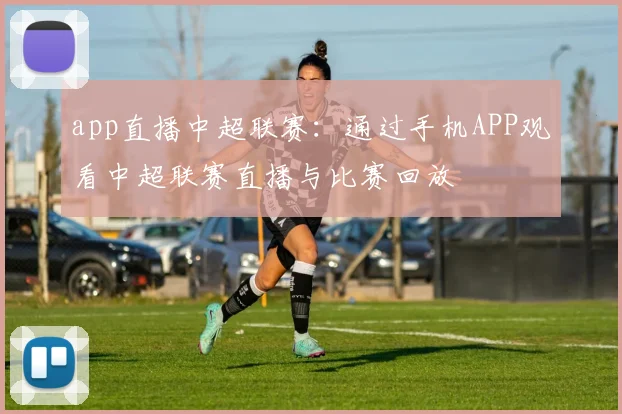 app直播中超联赛：通过手机APP观看中超联赛直播与比赛回放
