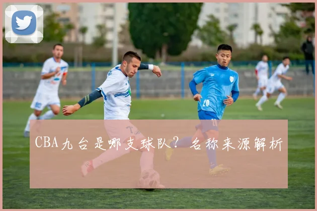 CBA九台是哪支球队？名称来源解析